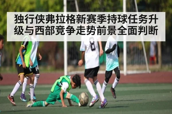 独行侠弗拉格新赛季持球任务升级与西部竞争走势前景全面判断