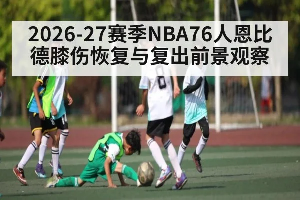 2026-27赛季NBA76人恩比德膝伤恢复与复出前景观察